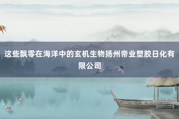 这些飘零在海洋中的玄机生物扬州帝业塑胶日化有限公司